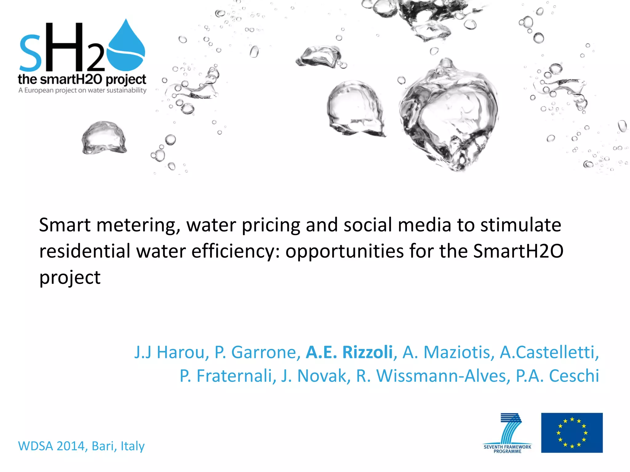 Smart	
  metering,	
  water	
  pricing	
  and	
  social	
  media	
  to	
  stimulate	
  
residential	
  water	
  efficiency:	
  opportunities	
  for	
  the	
  SmartH2O	
  
project
J.J	
  Harou,	
  P.	
  Garrone,	
  A.E.	
  Rizzoli,	
  A.	
  Maziotis,	
  A.Castelletti,	
  
P.	
  Fraternali,	
  J.	
  Novak,	
  R.	
  Wissmann-­‐Alves,	
  P.A.	
  Ceschi
WDSA	
  2014,	
  Bari,	
  Italy
 