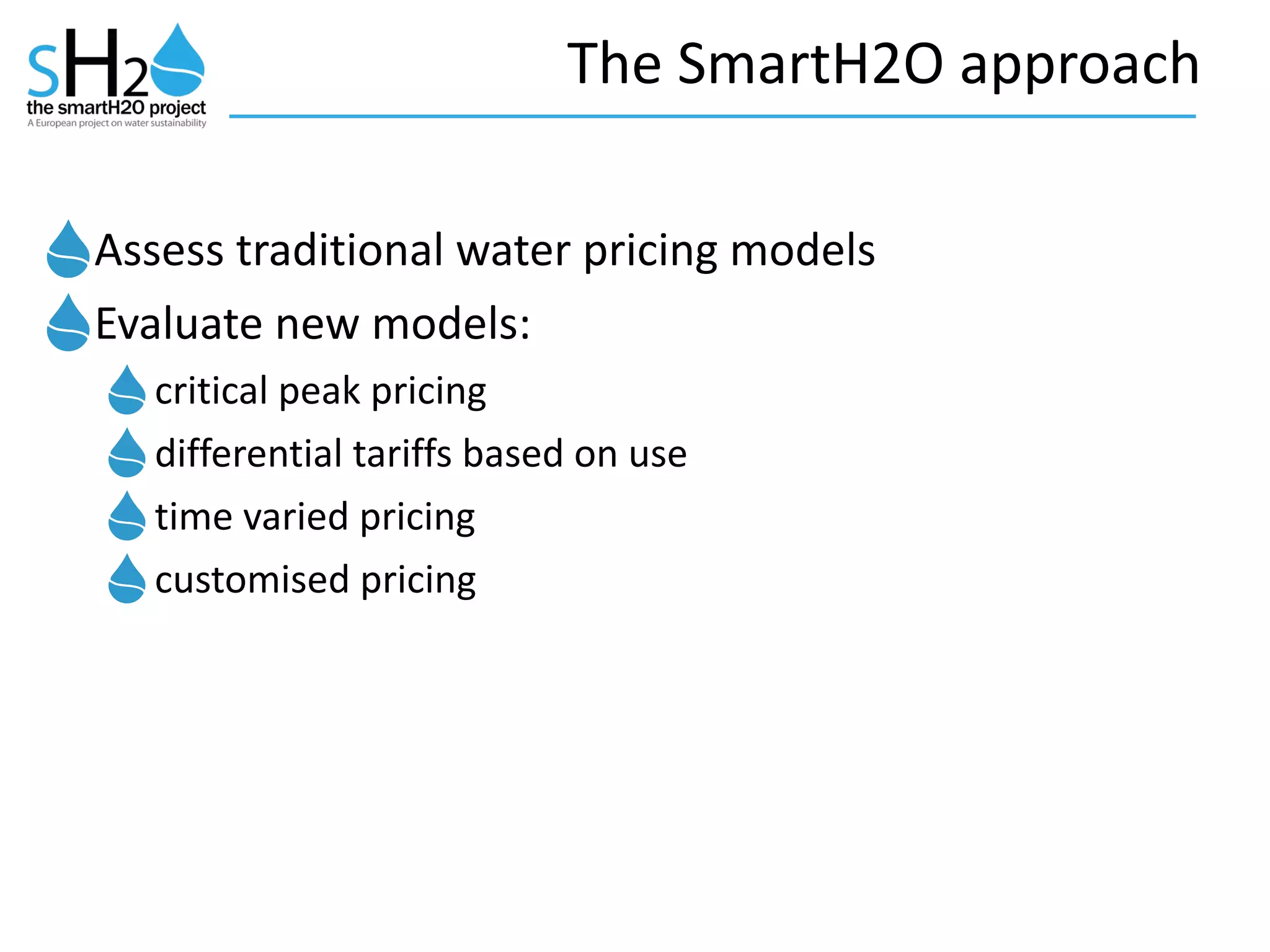 The	
  SmartH2O	
  approach
Assess	
  traditional	
  water	
  pricing	
  models	
  
Evaluate	
  new	
  models:	
  	
  
critical	
  peak	
  pricing	
  
differential	
  tariffs	
  based	
  on	
  use	
  
time	
  varied	
  pricing	
  
customised	
  pricing
 
