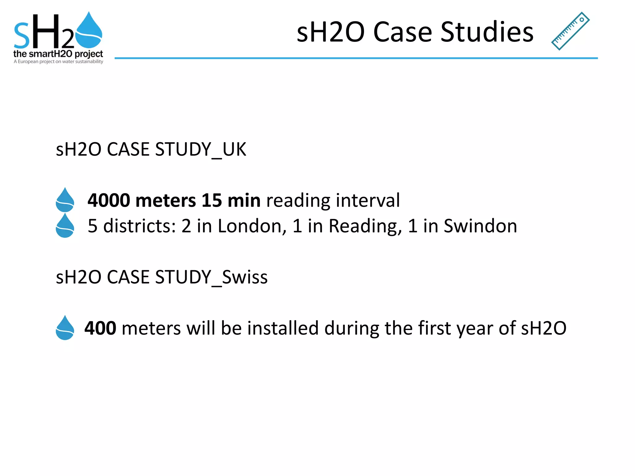 sH2O	
  Case	
  Studies
sH2O	
  CASE	
  STUDY_UK	
  
4000	
  meters	
  15	
  min	
  reading	
  interval	
  
5	
  districts:	
  2	
  in	
  London,	
  1	
  in	
  Reading,	
  1	
  in	
  Swindon	
  
sH2O	
  CASE	
  STUDY_Swiss	
  	
  	
  	
  
	
  400	
  meters	
  will	
  be	
  installed	
  during	
  the	
  first	
  year	
  of	
  sH2O	
  
 