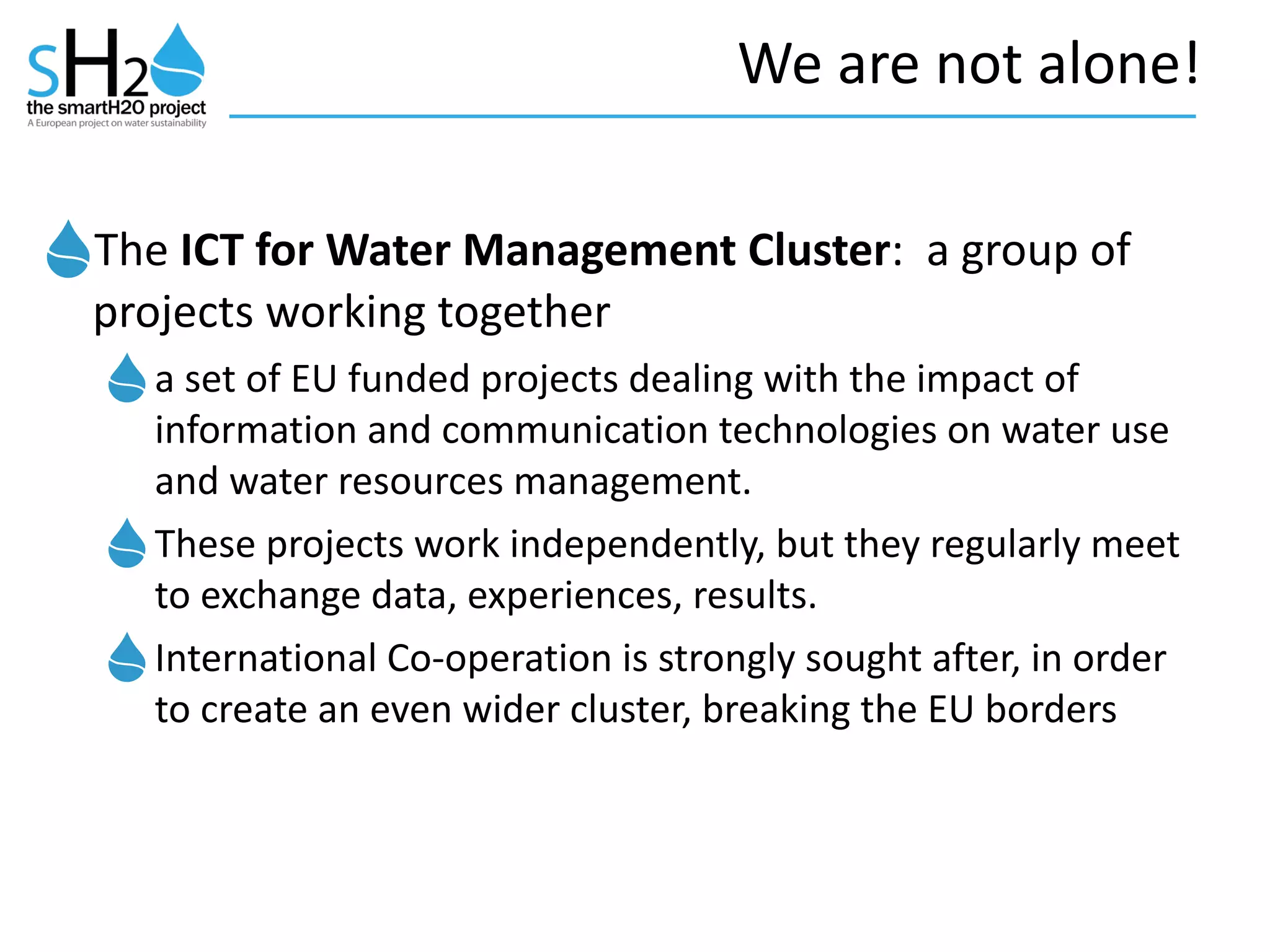 We	
  are	
  not	
  alone!
The	
  ICT	
  for	
  Water	
  Management	
  Cluster:	
  	
  a	
  group	
  of	
  
projects	
  working	
  together	
  
a	
  set	
  of	
  EU	
  funded	
  projects	
  dealing	
  with	
  the	
  impact	
  of	
  
information	
  and	
  communication	
  technologies	
  on	
  water	
  use	
  
and	
  water	
  resources	
  management.	
  	
  
These	
  projects	
  work	
  independently,	
  but	
  they	
  regularly	
  meet	
  
to	
  exchange	
  data,	
  experiences,	
  results.	
  	
  
International	
  Co-­‐operation	
  is	
  strongly	
  sought	
  after,	
  in	
  order	
  
to	
  create	
  an	
  even	
  wider	
  cluster,	
  breaking	
  the	
  EU	
  borders
 