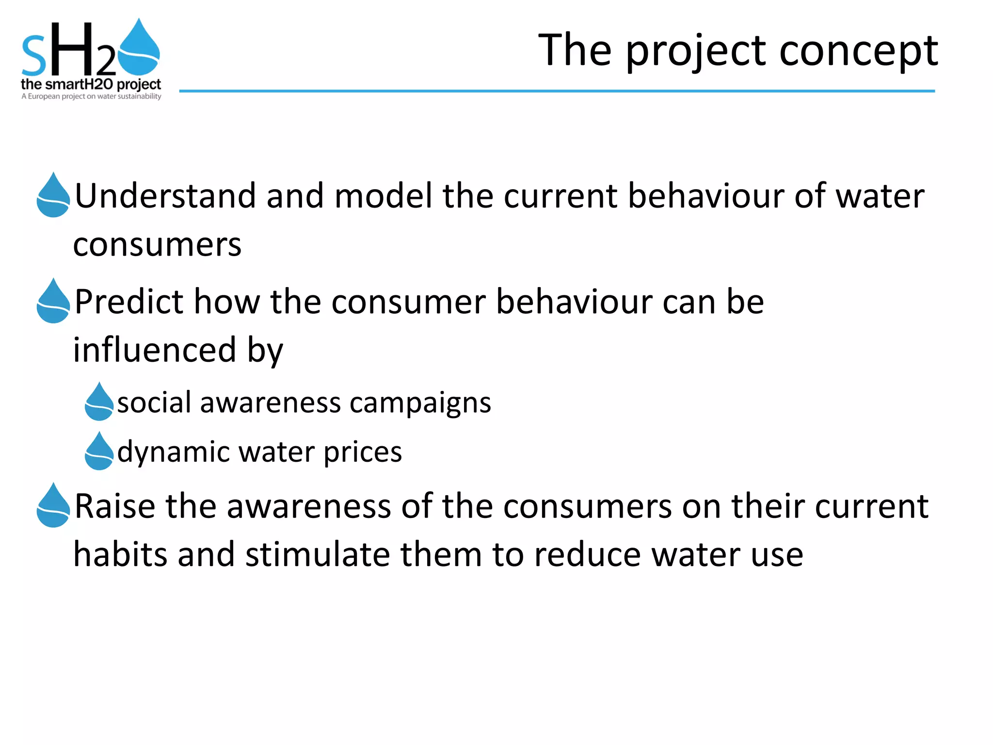 The	
  project	
  concept
Understand	
  and	
  model	
  the	
  current	
  behaviour	
  of	
  water	
  
consumers	
  
Predict	
  how	
  the	
  consumer	
  behaviour	
  can	
  be	
  
influenced	
  by	
  
social	
  awareness	
  campaigns	
  	
  
dynamic	
  water	
  prices	
  
Raise	
  the	
  awareness	
  of	
  the	
  consumers	
  on	
  their	
  current	
  
habits	
  and	
  stimulate	
  them	
  to	
  reduce	
  water	
  use
 