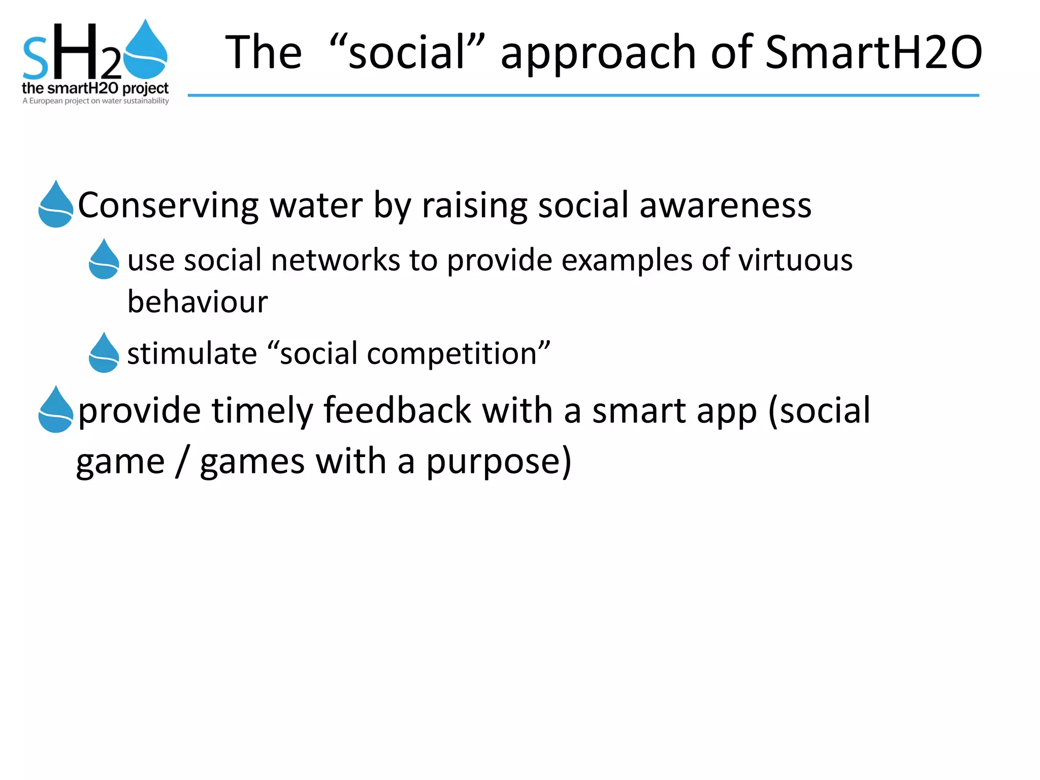 The	
  	
  “social”	
  approach	
  of	
  SmartH2O
Conserving	
  water	
  by	
  raising	
  social	
  awareness	
  	
  
use	
  social	
  networks	
  to	
  provide	
  examples	
  of	
  virtuous	
  
behaviour	
  
stimulate	
  “social	
  competition”	
  
provide	
  timely	
  feedback	
  with	
  a	
  smart	
  app	
  (social	
  
game	
  /	
  games	
  with	
  a	
  purpose)
 