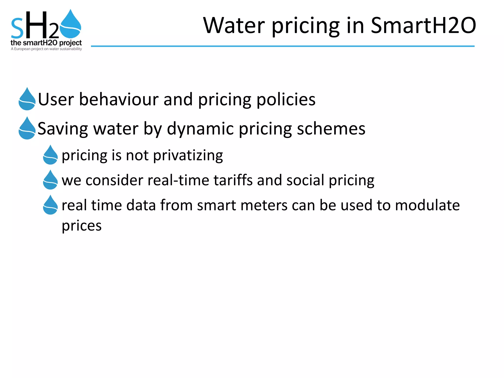 Water	
  pricing	
  in	
  SmartH2O
User	
  behaviour	
  and	
  pricing	
  policies	
  
Saving	
  water	
  by	
  dynamic	
  pricing	
  schemes	
  
pricing	
  is	
  not	
  privatizing	
  
we	
  consider	
  real-­‐time	
  tariffs	
  and	
  social	
  pricing	
  
real	
  time	
  data	
  from	
  smart	
  meters	
  can	
  be	
  used	
  to	
  modulate	
  
prices	
  
 