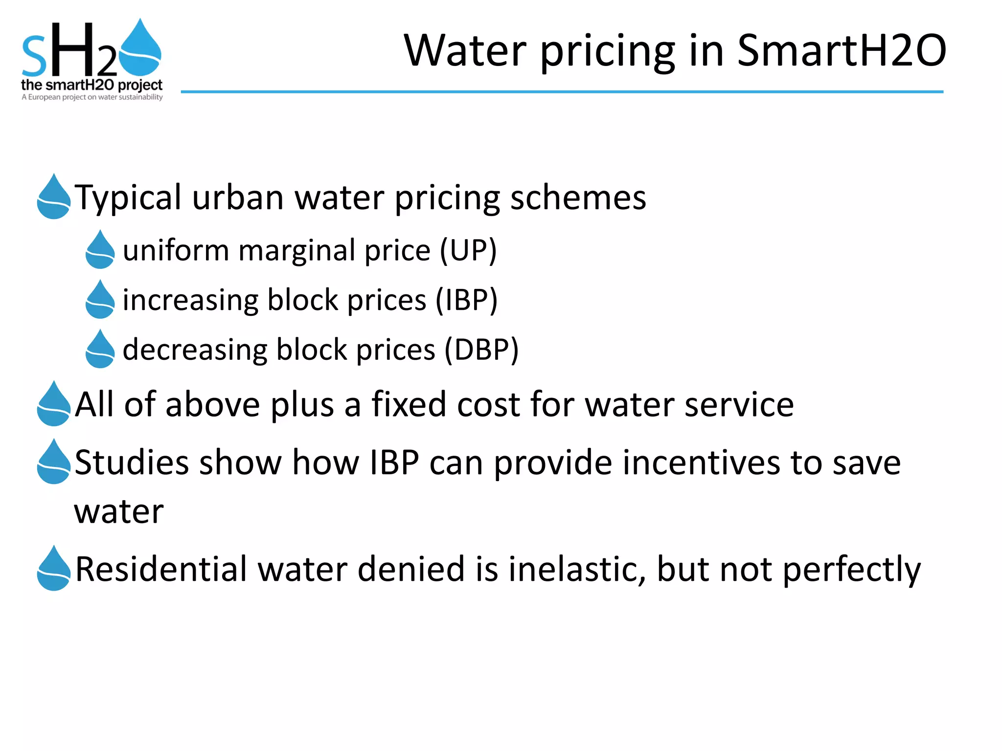 Water	
  pricing	
  in	
  SmartH2O
Typical	
  urban	
  water	
  pricing	
  schemes	
  
uniform	
  marginal	
  price	
  (UP)	
  
increasing	
  block	
  prices	
  (IBP)	
  
decreasing	
  block	
  prices	
  (DBP)	
  
All	
  of	
  above	
  plus	
  a	
  fixed	
  cost	
  for	
  water	
  service	
  
Studies	
  show	
  how	
  IBP	
  can	
  provide	
  incentives	
  to	
  save	
  
water	
  
Residential	
  water	
  denied	
  is	
  inelastic,	
  but	
  not	
  perfectly
 