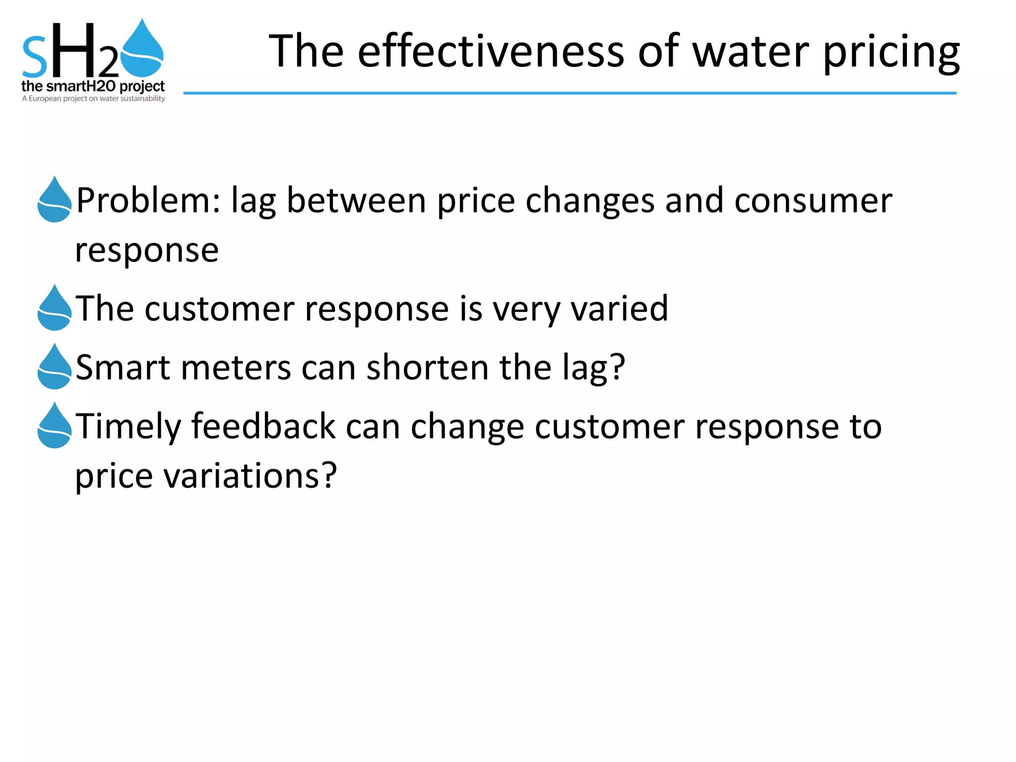 The	
  effectiveness	
  of	
  water	
  pricing
Problem:	
  lag	
  between	
  price	
  changes	
  and	
  consumer	
  
response	
  	
  
The	
  customer	
  response	
  is	
  very	
  varied	
  
Smart	
  meters	
  can	
  shorten	
  the	
  lag?	
  
Timely	
  feedback	
  can	
  change	
  customer	
  response	
  to	
  
price	
  variations?
 