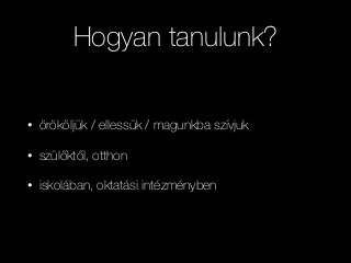 Hogyan tanulunk?
• örököljük / ellessük / magunkba szívjuk
• szülőktől, otthon
• iskolában, oktatási intézményben
 