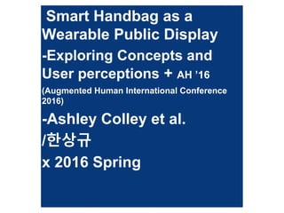 Smart Handbag as a
Wearable Public Display
-Exploring Concepts and
User perceptions + AH ’16
(Augmented Human International Conference
2016)
-Ashley Colley et al.
/한상규
x 2016 Spring
 