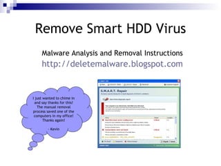 Remove Smart HDD Virus
     Malware Analysis and Removal Instructions
     http://deletemalware.blogspot.com


I just wanted to chime in
 and say thanks for this!
   The manual removal
process saved one of the
 computers in my office!
       Thanks again!

         - Kevin
 