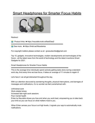Smart Headphones for Smarter Focus Habits
Redirect:
🎁 Product links: ►https://neurable.kckb.st/8ad03ea2
▬▬▬▬▬▬▬▬▬▬▬▬▬▬▬▬▬▬▬▬▬▬▬▬▬▬▬▬▬
🎁See more : ►https://linktr.ee/Wavelanka
For copyright matters please contact us at : givesubscribe@gmail.com
Top 10, gadgets, Innovative technologies, modern developments and technologies of the
future - all the latest news from the world of technology and the latest inventions Smart
Gadgets for 2021.
Smart Headphones for Smarter Focus Habits
▬▬▬▬▬▬▬▬▬▬▬▬▬▬▬▬▬▬▬▬▬▬▬▬▬▬▬▬▬▬▬▬
This is the average time individuals spend actively getting tasks done during a standard
work day. And every time we lose focus, it takes an average of 11 minutes to regain it!
Let’s face it: we all get distracted throughout the day.
With our attention devoured by wandering thoughts, physical interruptions, and barrages of
messages and notifications, it’s no wonder we feel overwhelmed with:
Unfinished work
Work-related stress
Increased late-night work sessions
Poor mental health
Enten by Neurable shows you how and when you work best, empowering you to take back
your time so you can focus on what matters most to you.
When Enten senses your focus is at high levels, it signals your app to automatically mute
notifications.
 