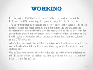 WORKING
• In this system ESP8266 wifi is used. When the system is switched on,
LED will be ON indicating that power is supplied to the circuit.
• The accelerometer is placed in the helmet such that it detects tilts of the
helmet. When the rider crashes, the helmet hits the ground and the
accelerometer detects the tilts that are created when the helmet hits the
ground and then the microcontroller detect the accident occurrence and
it will send information about the accident and location of accident
using GPS modules.
• Alcohol sensor sense the alcoholic content whether the rider drunken or
not, if he drunken bike will not start showing as alcohol detected on
android app.
• Use of pressure sensor, gives the whether the rider wear the helmet or
not. If he not wears the helmet again bike will not start and intimate to
rider to wear the helmet.
 