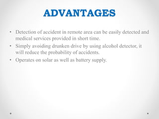ADVANTAGES
• Detection of accident in remote area can be easily detected and
medical services provided in short time.
• Simply avoiding drunken drive by using alcohol detector, it
will reduce the probability of accidents.
• Operates on solar as well as battery supply.
 