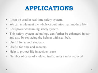 APPLICATIONS
• It can be used in real time safety system.
• We can implement the whole circuit into small module later.
• Less power consuming safety system.
• This safety system technology can further be enhanced in car
and also by replacing the helmet with seat belt.
• Useful for school students.
• Useful for bike and scooters.
• Help to protect life in accident case.
• Number of cases of violated traffic rules can be reduced.
 