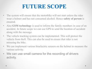 FUTURE SCOPE
• The system will ensure that the motorbike will not start unless the rider
wear a helmet and has not consumed alcohol. Hence safety of person is
ensured.
• Also GSM technology is used to inform the family members in case of an
accident. In future scope we can use GPS to send the location of accident
along with the message.
• The vehicle tracking system can be implemented. This will protect the
vehicle from theft. This can also be used to ensure that rider is not
misusing the bike.
• We can implement various bioelectric sensors on the helmet to measure the
various activity.
• We can use small camera for the recording of drivers
activity.
 