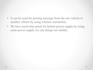 • It can be used for passing message from the one vehicle to
another vehicle by using wireless transmitter.
• We have used solar panel for helmet power supply by using
same power supply we can charge our mobile.
 
