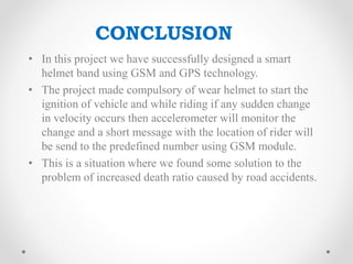 • In this project we have successfully designed a smart
helmet band using GSM and GPS technology.
• The project made compulsory of wear helmet to start the
ignition of vehicle and while riding if any sudden change
in velocity occurs then accelerometer will monitor the
change and a short message with the location of rider will
be send to the predefined number using GSM module.
• This is a situation where we found some solution to the
problem of increased death ratio caused by road accidents.
CONCLUSION
 