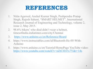 REFERENCES
1. Nitin Agarwal, Anshul Kumar Singh, Pushpendra Pratap
Singh, Rajesh Sahani, “SMART HELMET”, International
Research Journal of Engineering and Technology, volume 2,
issue 2, May 2015.
2. 98.6% bikers’ who died didn’t wear a helmet,
timesofindia.indiatimes.com/city/Chennai
3. https://www.arduino.cc/en/Reference/Board
4. https://www.instructables.com/id/Bluetooth-Hc-05-With-
Arduino
5. https://www.arduino.cc/en/Tutorial/HomePage YouTube video:
https://www.youtube.com/watch?v=nZrCH1Fx7Y&t=14s
 