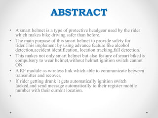 ABSTRACT
• A smart helmet is a type of protective headgear used by the rider
which makes bike driving safer than before.
• The main purpose of this smart helmet to provide safety for
rider.This implement by using advance feature like alcohol
detection,accident identification, location tracking,fall detection.
• This makes not only smart helmet but also feature of smart bike.Its
compulsory to wear helmet,without helmet ignition switch cannot
ON.
• A RF module as wireless link which able to communicate between
transmitter and recover.
• If rider getting drunk it gets automatically ignition switch
locked,and send message automatically to their register mobile
number with their current location.
•
 