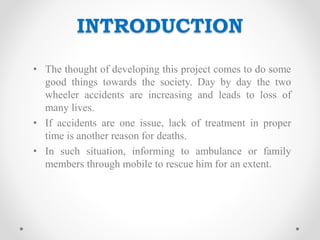 INTRODUCTION
• The thought of developing this project comes to do some
good things towards the society. Day by day the two
wheeler accidents are increasing and leads to loss of
many lives.
• If accidents are one issue, lack of treatment in proper
time is another reason for deaths.
• In such situation, informing to ambulance or family
members through mobile to rescue him for an extent.
 