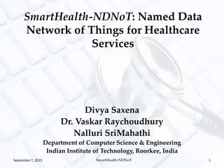 Divya Saxena
Dr. Vaskar Raychoudhury
Nalluri SriMahathi
Department of Computer Science & Engineering
Indian Institute of Technology, Roorkee, India
SmartHealth-NDNoT: Named Data
Network of Things for Healthcare
Services
September 7, 2015 SmartHealth-NDNoT 1
 