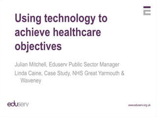 Using technology to achieve healthcare objectives  Julian Mitchell, Eduserv Public Sector Manager Linda Caine, Case Study, NHS Great Yarmouth & Waveney  