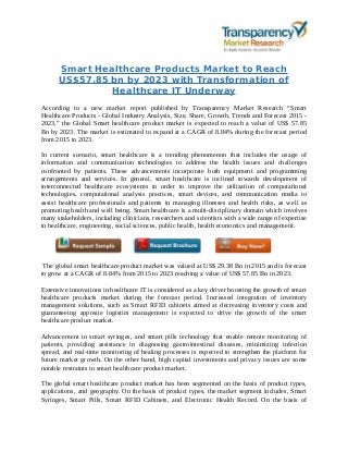 Smart Healthcare Products Market to Reach
US$57.85 bn by 2023 with Transformation of
Healthcare IT Underway
According to a new market report published by Transparency Market Research “Smart
Healthcare Products - Global Industry Analysis, Size, Share, Growth, Trends and Forecast 2015 -
2023,” the Global Smart healthcare product market is expected to reach a value of US$ 57.85
Bn by 2023. The market is estimated to expand at a CAGR of 8.84% during the forecast period
from 2015 to 2023.
In current scenario, smart healthcare is a trending phenomenon that includes the usage of
information and communication technologies to address the health issues and challenges
confronted by patients. These advancements incorporate both equipment and programming
arrangements and services. In general, smart healthcare is inclined towards development of
interconnected healthcare ecosystems in order to improve the utilization of computational
technologies, computational analysis practices, smart devices, and communication media to
assist healthcare professionals and patients in managing illnesses and health risks, as well as
promoting health and well being. Smart healthcare is a multi-disciplinary domain which involves
many stakeholders, including clinicians, researchers and scientists with a wide range of expertise
in healthcare, engineering, social sciences, public health, health economics and management.
The global smart healthcare product market was valued at US$ 29.38 Bn in 2015 and is forecast
to grow at a CAGR of 8.84% from 2015 to 2023 reaching a value of US$ 57.85 Bn in 2023.
Extensive innovations in healthcare IT is considered as a key driver boosting the growth of smart
healthcare products market during the forecast period. Increased integration of inventory
management solutions, such as Smart RFID cabinets aimed at decreasing inventory costs and
guaranteeing apposite logistics management is expected to drive the growth of the smart
healthcare product market.
Advancement in smart syringes, and smart pills technology that enable remote monitoring of
patients, providing assistance in diagnosing gastrointestinal diseases, minimizing infection
spread, and real-time monitoring of healing processes is expected to strengthen the platform for
future market growth. On the other hand, high capital investments and privacy issues are some
notable restraints in smart healthcare product market.
The global smart healthcare product market has been segmented on the basis of product types,
applications, and geography. On the basis of product types, the market segment includes, Smart
Syringes, Smart Pills, Smart RFID Cabinets, and Electronic Health Record. On the basis of
 