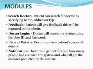 MODULES
 Search Doctor:- Patient can search for doctor by
specifying name, address or type.
 Feedback:-Patient will give feedback this will be
reported to the admin.
 Doctor Login: - Doctor will access the system using
his User ID and Password.
 Patient Details: Doctor can view patient’s personal
details.
 Notification: Doctor will get notification how many
people had accessed the system and what all are the
diseases predicted by the system.
 