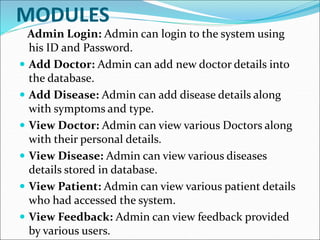 MODULES
Admin Login: Admin can login to the system using
his ID and Password.
 Add Doctor: Admin can add new doctor details into
the database.
 Add Disease: Admin can add disease details along
with symptoms and type.
 View Doctor: Admin can view various Doctors along
with their personal details.
 View Disease: Admin can view various diseases
details stored in database.
 View Patient: Admin can view various patient details
who had accessed the system.
 View Feedback: Admin can view feedback provided
by various users.
 