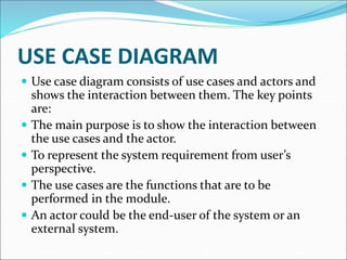  Use case diagram consists of use cases and actors and
shows the interaction between them. The key points
are:
 The main purpose is to show the interaction between
the use cases and the actor.
 To represent the system requirement from user’s
perspective.
 The use cases are the functions that are to be
performed in the module.
 An actor could be the end-user of the system or an
external system.
USE CASE DIAGRAM
 