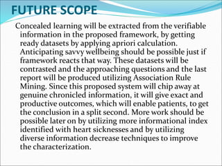 FUTURE SCOPE
Concealed learning will be extracted from the verifiable
information in the proposed framework, by getting
ready datasets by applying apriori calculation.
Anticipating savvy wellbeing should be possible just if
framework reacts that way. These datasets will be
contrasted and the approaching questions and the last
report will be produced utilizing Association Rule
Mining. Since this proposed system will chip away at
genuine chronicled information, it will give exact and
productive outcomes, which will enable patients, to get
the conclusion in a split second. More work should be
possible later on by utilizing more informational index
identified with heart sicknesses and by utilizing
diverse information decrease techniques to improve
the characterization.
 