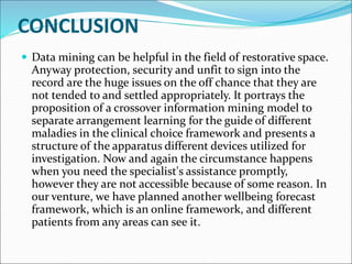 CONCLUSION
 Data mining can be helpful in the field of restorative space.
Anyway protection, security and unfit to sign into the
record are the huge issues on the off chance that they are
not tended to and settled appropriately. It portrays the
proposition of a crossover information mining model to
separate arrangement learning for the guide of different
maladies in the clinical choice framework and presents a
structure of the apparatus different devices utilized for
investigation. Now and again the circumstance happens
when you need the specialist's assistance promptly,
however they are not accessible because of some reason. In
our venture, we have planned another wellbeing forecast
framework, which is an online framework, and different
patients from any areas can see it.
 