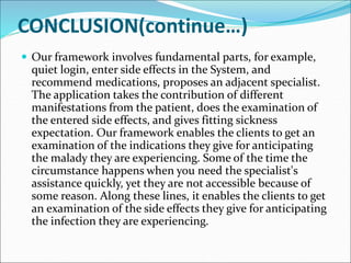 CONCLUSION(continue…)
 Our framework involves fundamental parts, for example,
quiet login, enter side effects in the System, and
recommend medications, proposes an adjacent specialist.
The application takes the contribution of different
manifestations from the patient, does the examination of
the entered side effects, and gives fitting sickness
expectation. Our framework enables the clients to get an
examination of the indications they give for anticipating
the malady they are experiencing. Some of the time the
circumstance happens when you need the specialist's
assistance quickly, yet they are not accessible because of
some reason. Along these lines, it enables the clients to get
an examination of the side effects they give for anticipating
the infection they are experiencing.
 