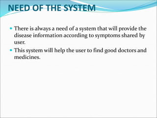 NEED OF THE SYSTEM
 There is always a need of a system that will provide the
disease information according to symptoms shared by
user.
 This system will help the user to find good doctors and
medicines.
 