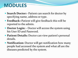 MODULES
 Search Doctor:- Patient can search for doctor by
specifying name, address or type.
 Feedback:-Patient will give feedback this will be
reported to the admin.
 Doctor Login: - Doctor will access the system using
his User ID and Password.
 Patient Details: Doctor can view patient’s personal
details.
 Notification: Doctor will get notification how many
people had accessed the system and what all are the
diseases predicted by the system.
 