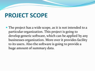 PROJECT SCOPE
 The project has a wide scope, as it is not intended to a
particular organization. This project is going to
develop generic software, which can be applied by any
businesses organization. More over it provides facility
to its users. Also the software is going to provide a
huge amount of summary data.
 