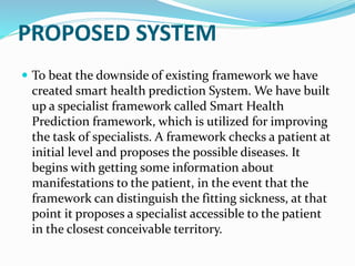 PROPOSED SYSTEM
 To beat the downside of existing framework we have
created smart health prediction System. We have built
up a specialist framework called Smart Health
Prediction framework, which is utilized for improving
the task of specialists. A framework checks a patient at
initial level and proposes the possible diseases. It
begins with getting some information about
manifestations to the patient, in the event that the
framework can distinguish the fitting sickness, at that
point it proposes a specialist accessible to the patient
in the closest conceivable territory.
 