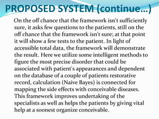 PROPOSED SYSTEM (continue…)
On the off chance that the framework isn't sufficiently
sure, it asks few questions to the patients, still on the
off chance that the framework isn't sure; at that point
it will show a few tests to the patient. In light of
accessible total data, the framework will demonstrate
the result. Here we utilize some intelligent methods to
figure the most precise disorder that could be
associated with patient's appearances and dependent
on the database of a couple of patients restorative
record, calculation (Naive Bayes) is connected for
mapping the side effects with conceivable diseases.
This framework improves undertaking of the
specialists as well as helps the patients by giving vital
help at a soonest organize conceivable.
 