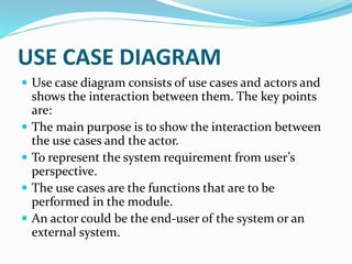  Use case diagram consists of use cases and actors and
shows the interaction between them. The key points
are:
 The main purpose is to show the interaction between
the use cases and the actor.
 To represent the system requirement from user’s
perspective.
 The use cases are the functions that are to be
performed in the module.
 An actor could be the end-user of the system or an
external system.
USE CASE DIAGRAM
 