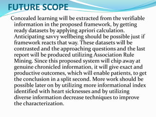 FUTURE SCOPE
Concealed learning will be extracted from the verifiable
information in the proposed framework, by getting
ready datasets by applying apriori calculation.
Anticipating savvy wellbeing should be possible just if
framework reacts that way. These datasets will be
contrasted and the approaching questions and the last
report will be produced utilizing Association Rule
Mining. Since this proposed system will chip away at
genuine chronicled information, it will give exact and
productive outcomes, which will enable patients, to get
the conclusion in a split second. More work should be
possible later on by utilizing more informational index
identified with heart sicknesses and by utilizing
diverse information decrease techniques to improve
the characterization.
 