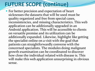 FUTURE SCOPE (continue)
 For better precision and expectation of heart
sicknesses the datasets that will be used must be
quality organized and free from special cases,
inconsistencies, and missing characteristics. This web
application can be additionally upgraded in an
Android application. This will be accessible to clients
on versatile premise and its utilization can be
additionally expanded. Likewise, highlight like getting
the specialist online on a visit with the goal that
patients can straightforwardly converse with the
concerned specialists. The modules doing malignant
growth examination can be coordinated to discover
how close the individual related with disease is. This
will make this web application unsurprising in obvious
sense.
 