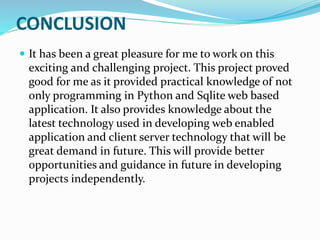 CONCLUSION
 It has been a great pleasure for me to work on this
exciting and challenging project. This project proved
good for me as it provided practical knowledge of not
only programming in Python and Sqlite web based
application. It also provides knowledge about the
latest technology used in developing web enabled
application and client server technology that will be
great demand in future. This will provide better
opportunities and guidance in future in developing
projects independently.
 