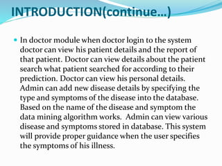 INTRODUCTION(continue…)
 In doctor module when doctor login to the system
doctor can view his patient details and the report of
that patient. Doctor can view details about the patient
search what patient searched for according to their
prediction. Doctor can view his personal details.
Admin can add new disease details by specifying the
type and symptoms of the disease into the database.
Based on the name of the disease and symptom the
data mining algorithm works. Admin can view various
disease and symptoms stored in database. This system
will provide proper guidance when the user specifies
the symptoms of his illness.
 
