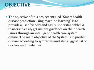 OBJECTIVE
 The objective of this project entitled “Smart health
disease prediction using machine learning” is to
provide a user friendly and easily understandable GUI
to users to easily get instant guidance on their health
issues through an intelligent health care system
online. The main objective of the System is to predict
disease according to symptoms and also suggest list of
doctors and medicines.
 