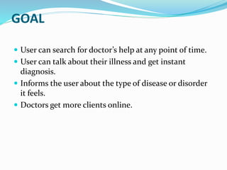 GOAL
 User can search for doctor’s help at any point of time.
 User can talk about their illness and get instant
diagnosis.
 Informs the user about the type of disease or disorder
it feels.
 Doctors get more clients online.
 