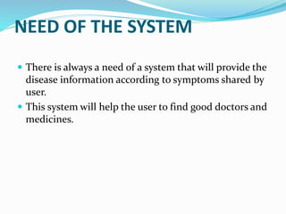 NEED OF THE SYSTEM
 There is always a need of a system that will provide the
disease information according to symptoms shared by
user.
 This system will help the user to find good doctors and
medicines.
 
