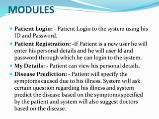 MODULES
 Patient Login: - Patient Login to the system using his
ID and Password.
 Patient Registration: -If Patient is a new user he will
enter his personal details and he will user Id and
password through which he can login to the system.
 My Details: - Patient can view his personal details.
 Disease Prediction: - Patient will specify the
symptoms caused due to his illness. System will ask
certain question regarding his illness and system
predict the disease based on the symptoms specified
by the patient and system will also suggest doctors
based on the disease.
 