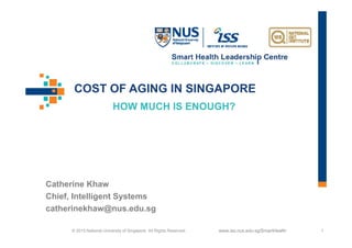 www.iss.nus.edu.sg/SmartHealth© 2015 National University of Singapore. All Rights Reserved. 1
HOW MUCH IS ENOUGH?
Catherine Khaw
Chief, Intelligent Systems
catherinekhaw@nus.edu.sg
COST OF AGING IN SINGAPORE
 