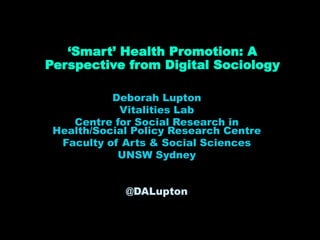 ‘Smart’ Health Promotion: A
Perspective from Digital Sociology
Deborah Lupton
Vitalities Lab
Centre for Social Research in
Health/Social Policy Research Centre
Faculty of Arts & Social Sciences
UNSW Sydney
@DALupton
 