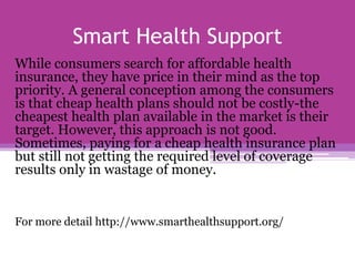 Smart Health Support
While consumers search for affordable health
insurance, they have price in their mind as the top
priority. A general conception among the consumers
is that cheap health plans should not be costly-the
cheapest health plan available in the market is their
target. However, this approach is not good.
Sometimes, paying for a cheap health insurance plan
but still not getting the required level of coverage
results only in wastage of money.
For more detail http://www.smarthealthsupport.org/
 