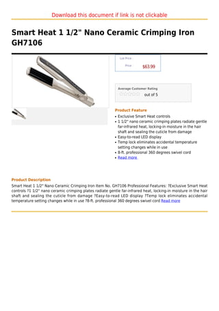Download this document if link is not clickable


Smart Heat 1 1/2" Nano Ceramic Crimping Iron
GH7106
                                                               List Price :

                                                                   Price :
                                                                              $63.99



                                                              Average Customer Rating

                                                                              out of 5



                                                          Product Feature
                                                          q   Exclusive Smart Heat controls
                                                          q   1 1/2" nano ceramic crimping plates radiate gentle
                                                              far-infrared heat, locking-in moisture in the hair
                                                              shaft and sealing the cuticle from damage
                                                          q   Easy-to-read LED display
                                                          q   Temp lock eliminates accidental temperature
                                                              setting changes while in use
                                                          q   8-ft. professional 360 degrees swivel cord
                                                          q   Read more




Product Description
Smart Heat 1 1/2" Nano Ceramic Crimping Iron Item No. GH7106 Professional Features: ?Exclusive Smart Heat
controls ?1 1/2" nano ceramic crimping plates radiate gentle far-infrared heat, locking-in moisture in the hair
shaft and sealing the cuticle from damage ?Easy-to-read LED display ?Temp lock eliminates accidental
temperature setting changes while in use ?8-ft. professional 360 degrees swivel cord Read more
 