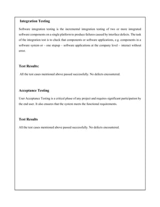 Integration Testing
Software integration testing is the incremental integration testing of two or more integrated
software components on a single platform to produce failures caused by interface defects. The task
of the integration test is to check that components or software applications, e.g. components in a
software system or – one stepup – software applications at the company level – interact without
error.
Test Results:
All the test cases mentioned above passed successfully. No defects encountered.
Acceptance Testing
User Acceptance Testing is a critical phase of any project and requires significant participation by
the end user. It also ensures that the system meets the functional requirements.
Test Results
All the test cases mentioned above passed successfully. No defects encountered.
 